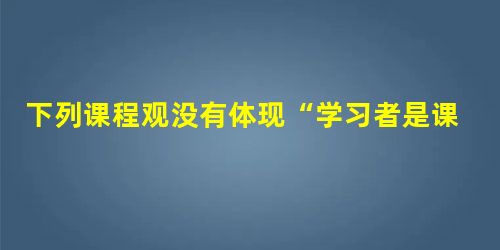 下列课程观没有体现“学习者是课程主体”的思想的是( )。 下列课程观没有体现“学习者是课程主体”的思想的是( )。