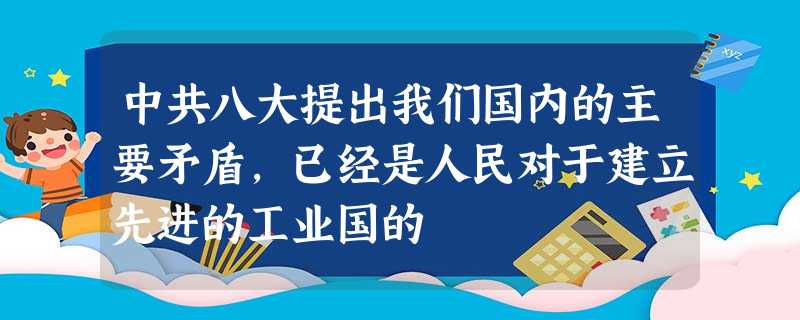 中共八大提出我们国内的主要矛盾,已经是人民对于建立先进的工业国的 中共八大提出我们国内的主要矛盾,已经是人民对于建立先进的工业国的