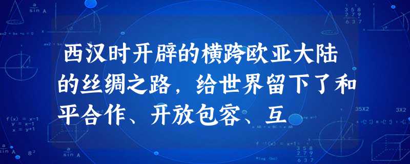 西汉时开辟的横跨欧亚大陆的丝绸之路,给世界留下了和平合作、开放包容、互 西汉时开辟的横跨欧亚大陆的丝绸之路,给世界留下了和平合作、开放包容、互