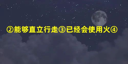 ②能够直立行走③已经会使用火④过 ②能够直立行走③已经会使用火④过