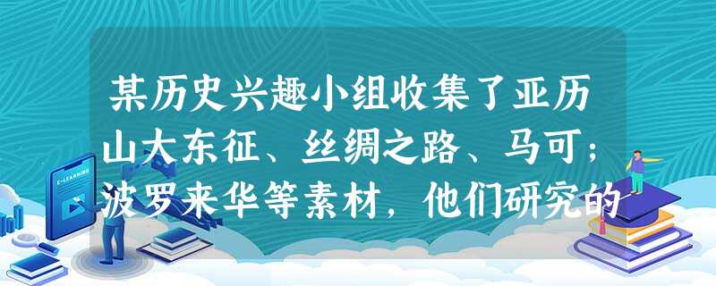 某历史兴趣小组收集了亚历山大东征、丝绸之路、马可;波罗来华等素材,他们研究的 某历史兴趣小组收集了亚历山大东征、丝绸之路、马可;波罗来华等素材,他们研究的