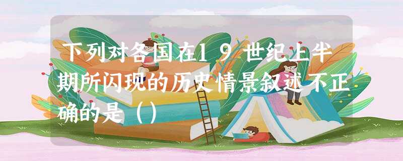 下列对各国在19世纪上半期所闪现的历史情景叙述不正确的是() 下列对各国在19世纪上半期所闪现的历史情景叙述不正确的是()