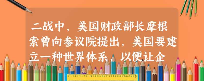二战中,美国财政部长摩根索曾向参议院提出,美国要建立一种世界体系,以便让企 二战中,美国财政部长摩根索曾向参议院提出,美国要建立一种世界体系,以便让企