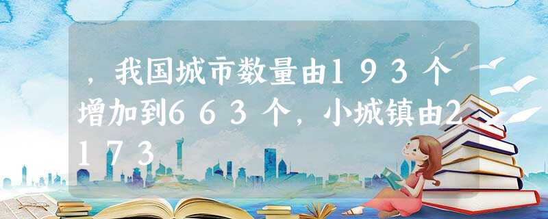 ,我国城市数量由193个增加到663个,小城镇由2173 ,我国城市数量由193个增加到663个,小城镇由2173
