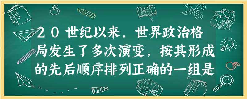 20世纪以来,世界政治格局发生了多次演变,按其形成的先后顺序排列正确的一组是 20世纪以来,世界政治格局发生了多次演变,按其形成的先后顺序排列正确的一组是
