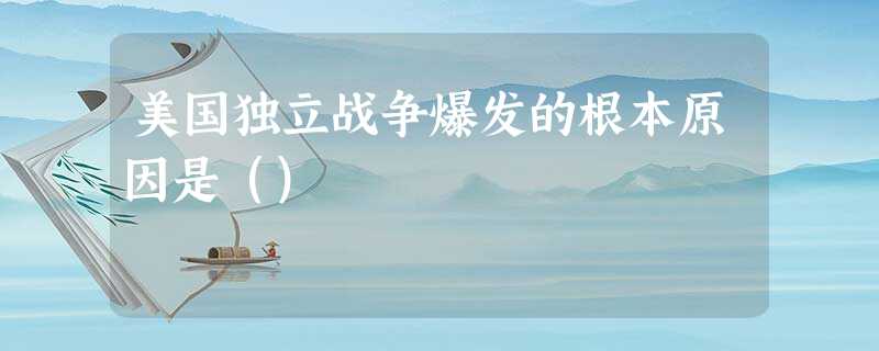 美国独立战争爆发的根本原因是() 美国独立战争爆发的根本原因是()