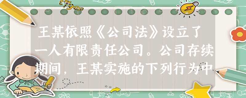 王某依照《公司法》设立了一人有限责任公司。公司存续期间,王某实施的下列行为中,违反了《公司法》规定的是()。 王某依照《公司法》设立了一人有限责任公司。公司存续期间,王某实施的下列行为中,违反了《公司法》规定的是()。