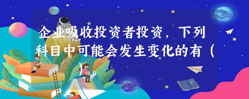 企业吸收投资者投资,下列科目中可能会发生变化的有( )。 企业吸收投资者投资,下列科目中可能会发生变化的有( )。