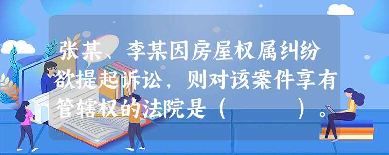 张某、李某因房屋权属纠纷欲提起诉讼,则对该案件享有管辖权的法院是( )。 张某、李某因房屋权属纠纷欲提起诉讼,则对该案件享有管辖权的法院是( )。