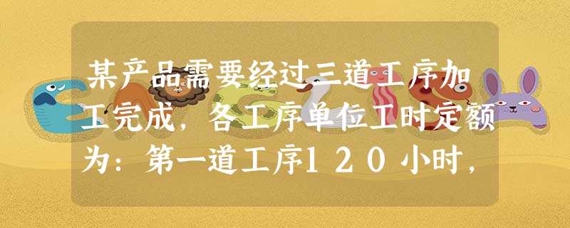 某产品需要经过三道工序加工完成,各工序单位工时定额为:第一道工序120小时,第二道工序160小时,第三道工序220小时。假定各工序内在产品完工程度平均为50%。 某产品需要经过三道工序加工完成,各工序单位工时定额为:第一道工序120小时,第二道工序160小时,第三道工序220小时。假定各工序内在产品完工程度平均为50%。