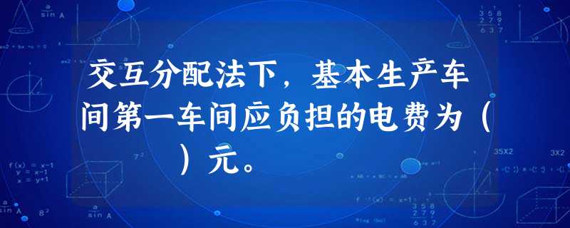 交互分配法下,基本生产车间第一车间应负担的电费为( )元。 交互分配法下,基本生产车间第一车间应负担的电费为( )元。
