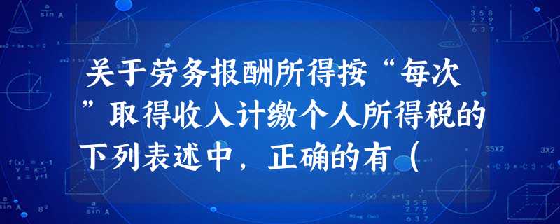 关于劳务报酬所得按“每次”取得收入计缴个人所得税的下列表述中,正确的有( )。 关于劳务报酬所得按“每次”取得收入计缴个人所得税的下列表述中,正确的有( )。
