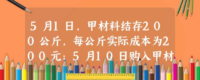 5月1日,甲材料结存200公斤,每公斤实际成本为200元;5月10日购入甲材料300公斤,每公斤实际 5月1日,甲材料结存200公斤,每公斤实际成本为200元;5月10日购入甲材料300公斤,每公斤实际