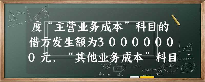 度“主营业务成本”科目的借方发生额为30000000元,“其他业务成本”科目的借方发生额为800000元。2013年4月8日,于2012年12月销 度“主营业务成本”科目的借方发生额为30000000元,“其他业务成本”科目的借方发生额为800000元。2013年4月8日,于2012年12月销