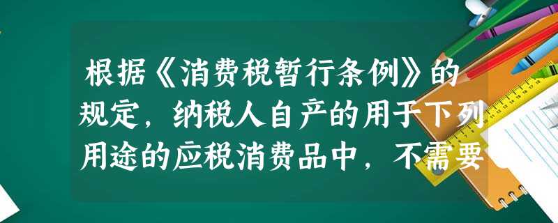 根据《消费税暂行条例》的规定,纳税人自产的用于下列用途的应税消费品中,不需要缴纳消费税的是( ) 根据《消费税暂行条例》的规定,纳税人自产的用于下列用途的应税消费品中,不需要缴纳消费税的是( )