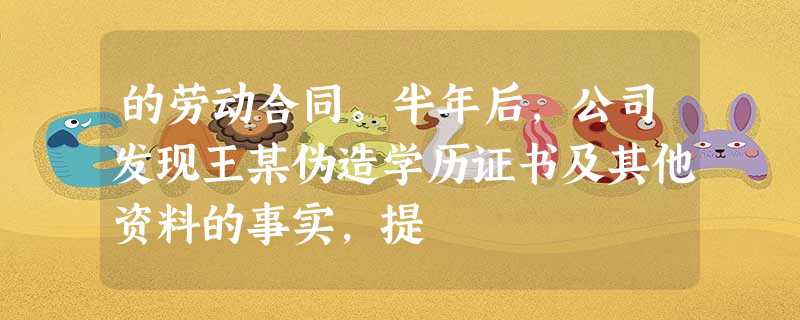 的劳动合同。半年后,公司发现王某伪造学历证书及其他资料的事实,提 的劳动合同。半年后,公司发现王某伪造学历证书及其他资料的事实,提