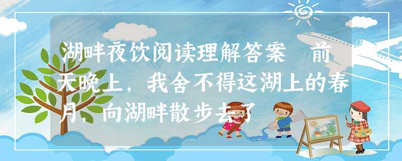 湖畔夜饮阅读理解答案 前天晚上,我舍不得这湖上的春月,向湖畔散步去了 湖畔夜饮阅读理解答案 前天晚上,我舍不得这湖上的春月,向湖畔散步去了