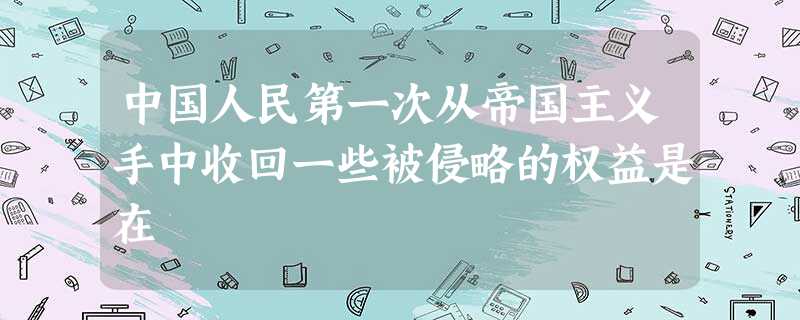 中国人民第一次从帝国主义手中收回一些被侵略的权益是在 中国人民第一次从帝国主义手中收回一些被侵略的权益是在