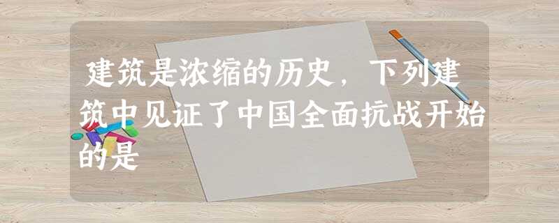 建筑是浓缩的历史,下列建筑中见证了中国全面抗战开始的是 建筑是浓缩的历史,下列建筑中见证了中国全面抗战开始的是