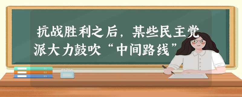 抗战胜利之后,某些民主党派大力鼓吹“中间路线” 抗战胜利之后,某些民主党派大力鼓吹“中间路线”