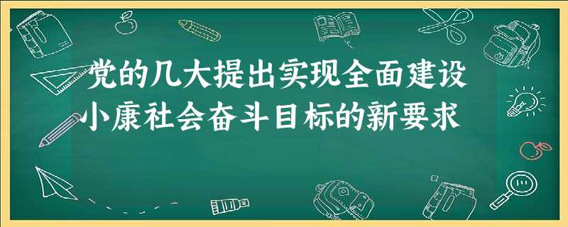 党的几大提出实现全面建设小康社会奋斗目标的新要求 党的几大提出实现全面建设小康社会奋斗目标的新要求