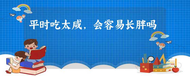平时吃太咸,会容易长胖吗 平时吃太咸,会容易长胖吗