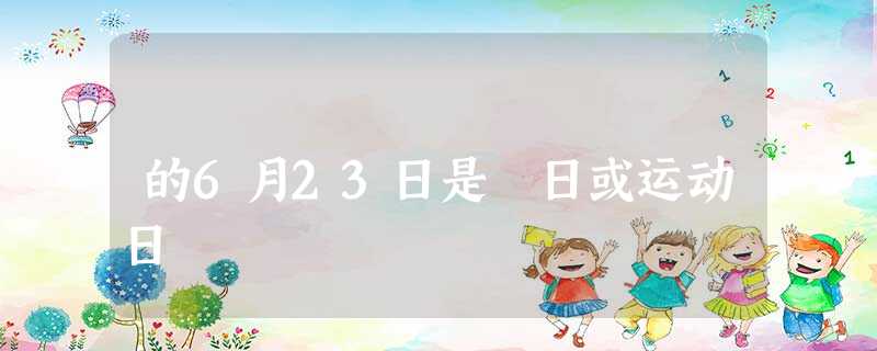 的6月23日是 日或运动日 的6月23日是 日或运动日