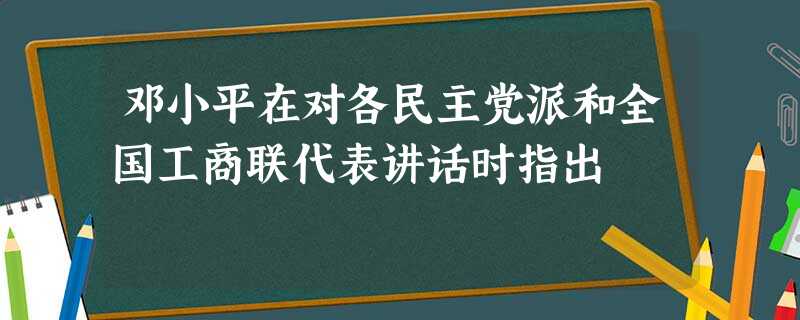 邓小平在对各民主党派和全国工商联代表讲话时指出 邓小平在对各民主党派和全国工商联代表讲话时指出