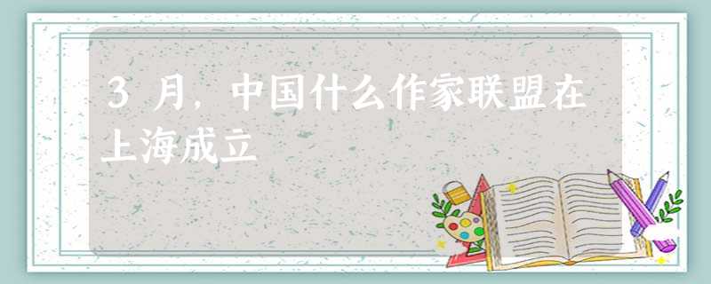 3月,中国什么作家联盟在上海成立 3月,中国什么作家联盟在上海成立