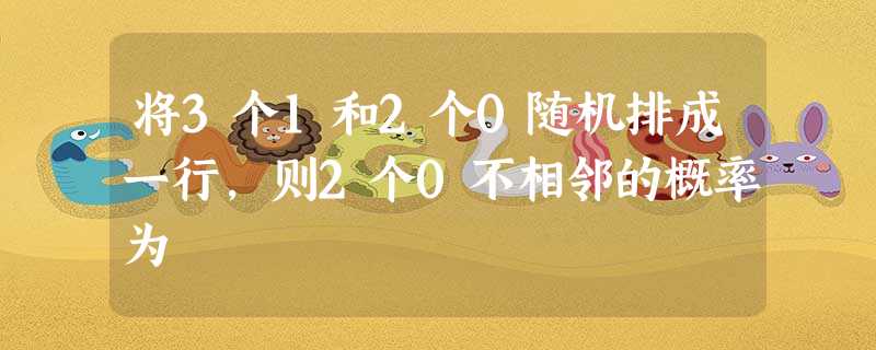 将3个1和2个0随机排成一行,则2个0不相邻的概率为 将3个1和2个0随机排成一行,则2个0不相邻的概率为