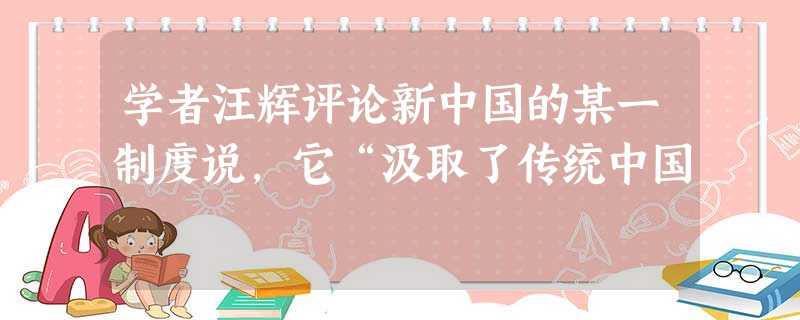 学者汪辉评论新中国的某一制度说,它“汲取了传统中国 学者汪辉评论新中国的某一制度说,它“汲取了传统中国