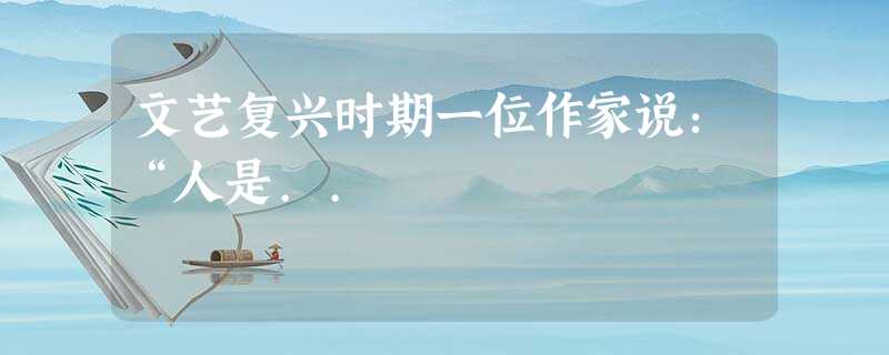文艺复兴时期一位作家说:“人是.. 文艺复兴时期一位作家说:“人是..
