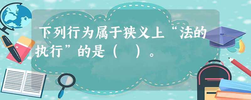 下列行为属于狭义上“法的执行”的是( )。 下列行为属于狭义上“法的执行”的是( )。