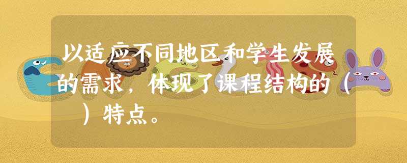 以适应不同地区和学生发展的需求,体现了课程结构的( )特点。 以适应不同地区和学生发展的需求,体现了课程结构的( )特点。