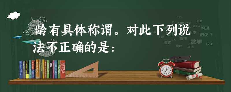 龄有具体称谓。对此下列说法不正确的是: 龄有具体称谓。对此下列说法不正确的是: