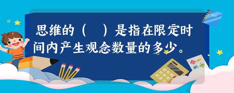 思维的( )是指在限定时间内产生观念数量的多少。 思维的( )是指在限定时间内产生观念数量的多少。