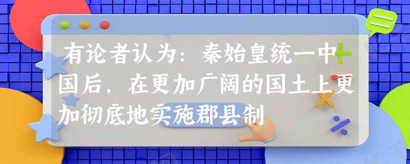 有论者认为:秦始皇统一中国后,在更加广阔的国土上更加彻底地实施郡县制 有论者认为:秦始皇统一中国后,在更加广阔的国土上更加彻底地实施郡县制