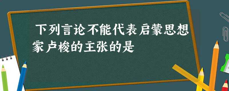 下列言论不能代表启蒙思想家卢梭的主张的是 下列言论不能代表启蒙思想家卢梭的主张的是