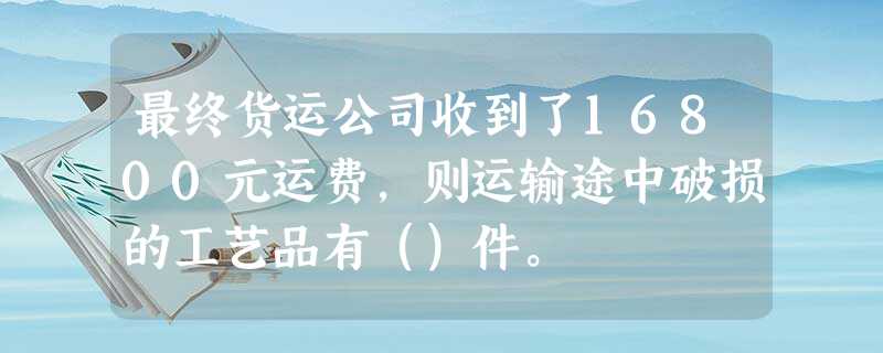 最终货运公司收到了16800元运费,则运输途中破损的工艺品有()件。 最终货运公司收到了16800元运费,则运输途中破损的工艺品有()件。