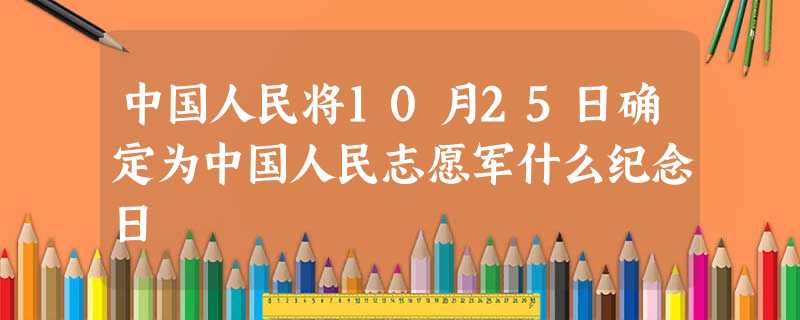 中国人民将10月25日确定为中国人民志愿军什么纪念日 中国人民将10月25日确定为中国人民志愿军什么纪念日