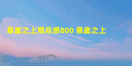 悬崖之上观后感800 悬崖之上观后感800精选5篇 悬崖之上观后感800 悬崖之上观后感800精选5篇