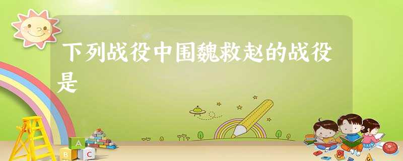 下列战役中围魏救赵的战役是 下列战役中围魏救赵的战役是