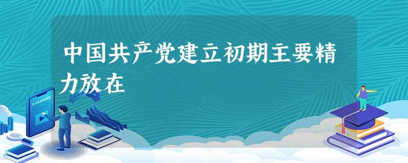 中国共产党建立初期主要精力放在 中国共产党建立初期主要精力放在
