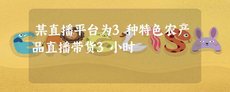 某直播平台为3种特色农产品直播带货3小时 某直播平台为3种特色农产品直播带货3小时