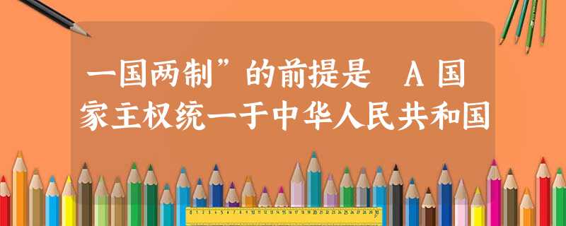 一国两制”的前提是 A国家主权统一于中华人民共和国 一国两制”的前提是 A国家主权统一于中华人民共和国
