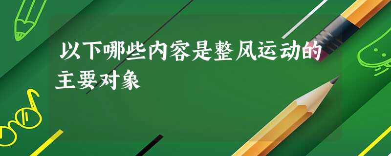 以下哪些内容是整风运动的主要对象 以下哪些内容是整风运动的主要对象