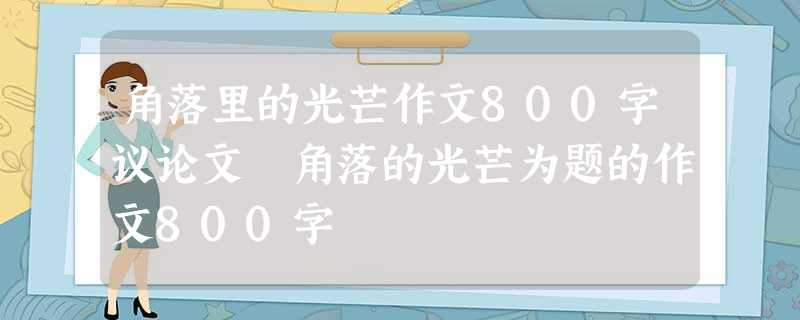 角落里的光芒作文800字议论文 角落的光芒为题的作文800字 角落里的光芒作文800字议论文 角落的光芒为题的作文800字