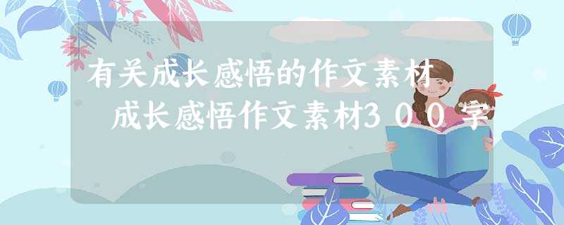 有关成长感悟的作文素材 成长感悟作文素材300字 有关成长感悟的作文素材 成长感悟作文素材300字