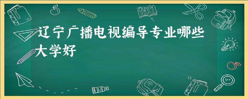 辽宁广播电视编导专业哪些大学好 辽宁广播电视编导专业哪些大学好