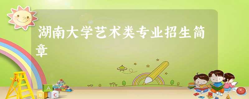 湖南大学艺术类专业招生简章 湖南大学艺术类专业招生简章